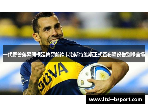 一代野兽落幕阿根廷传奇前锋卡洛斯特维斯正式宣布退役告别绿茵场