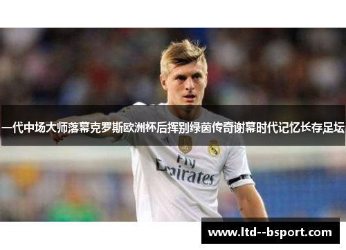 一代中场大师落幕克罗斯欧洲杯后挥别绿茵传奇谢幕时代记忆长存足坛 一代中场大师落幕克罗斯欧洲杯后挥别绿茵传奇谢幕时代记忆长存足坛
