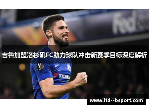 吉鲁加盟洛杉矶FC助力球队冲击新赛季目标深度解析 吉鲁加盟洛杉矶FC助力球队冲击新赛季目标深度解析